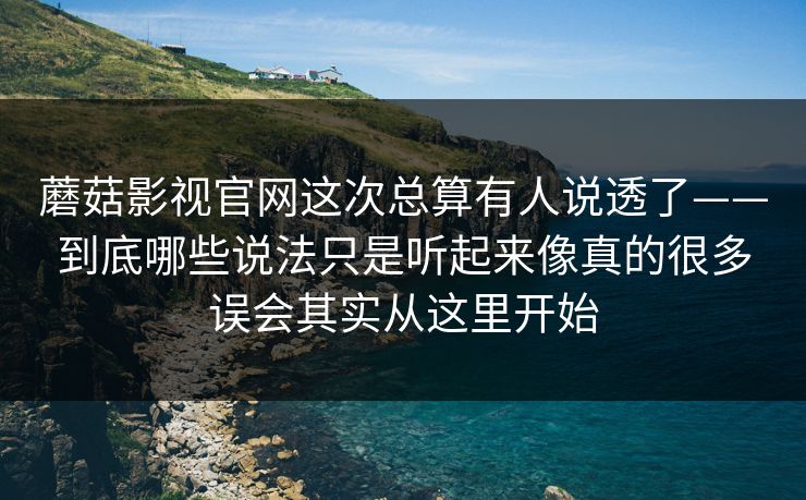 蘑菇影视官网这次总算有人说透了——到底哪些说法只是听起来像真的很多误会其实从这里开始