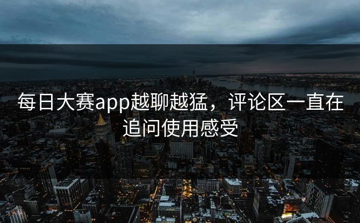 每日大赛app越聊越猛，评论区一直在追问使用感受