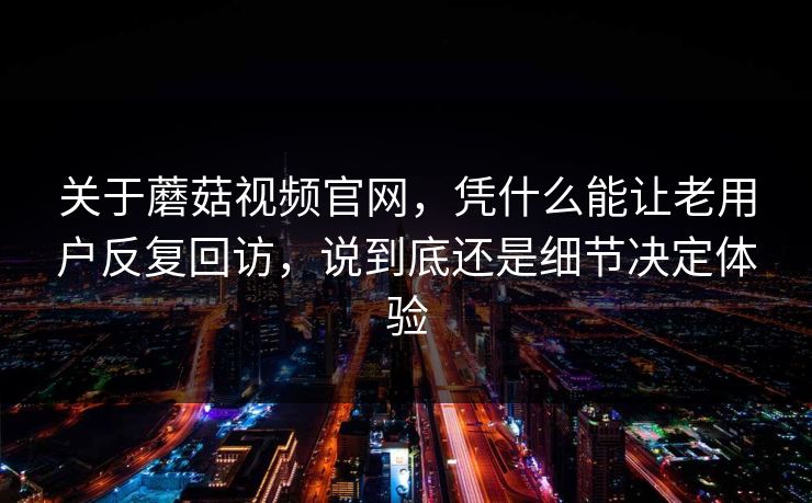 关于蘑菇视频官网，凭什么能让老用户反复回访，说到底还是细节决定体验