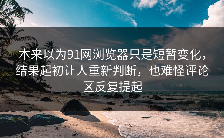 本来以为91网浏览器只是短暂变化，结果起初让人重新判断，也难怪评论区反复提起