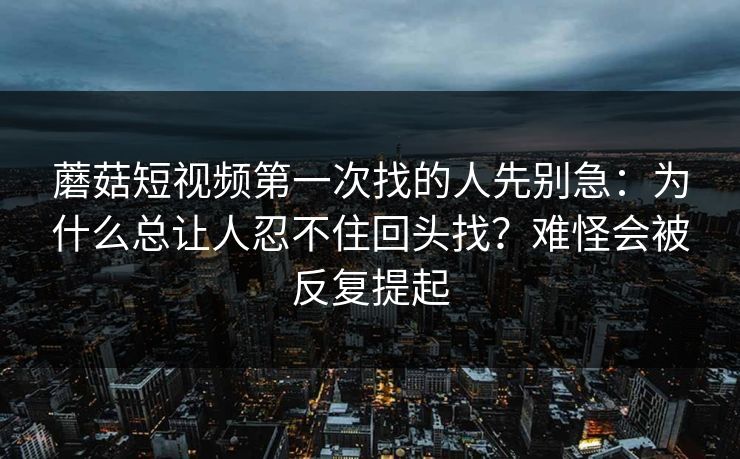 蘑菇短视频第一次找的人先别急：为什么总让人忍不住回头找？难怪会被反复提起